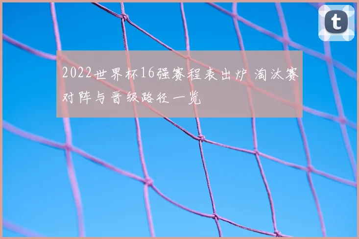 2022世界杯16强赛程表出炉 淘汰赛对阵与晋级路径一览