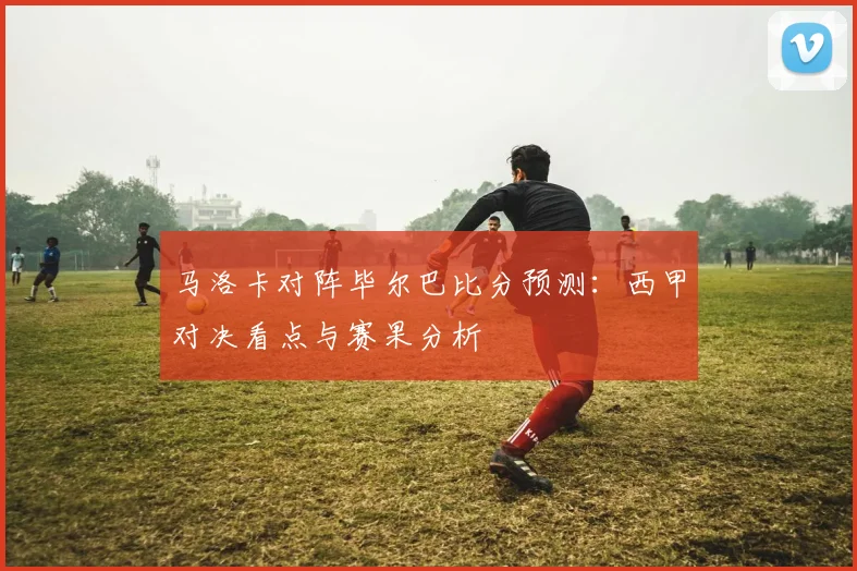 马洛卡对阵毕尔巴比分预测：西甲对决看点与赛果分析
