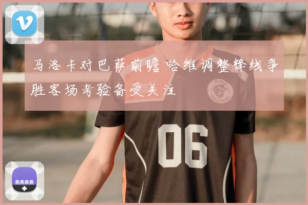 马洛卡对巴萨前瞻 哈维调整锋线争胜客场考验备受关注