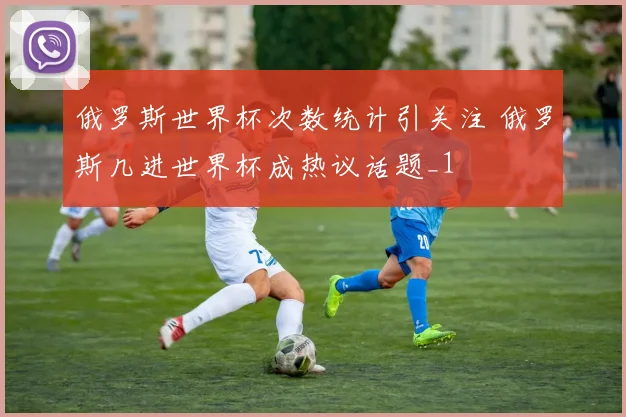 俄罗斯世界杯次数统计引关注 俄罗斯几进世界杯成热议话题_1