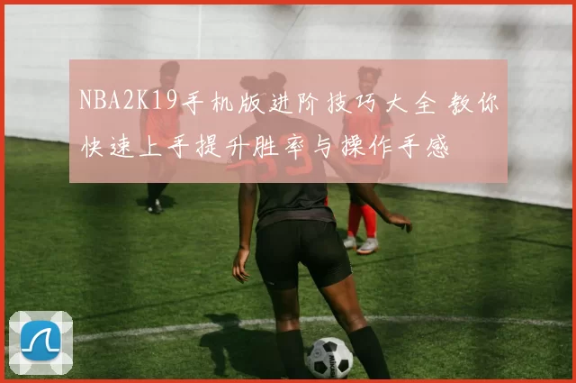 NBA2K19手机版进阶技巧大全 教你快速上手提升胜率与操作手感