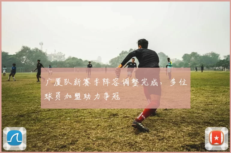 广厦队新赛季阵容调整完成，多位球员加盟助力争冠