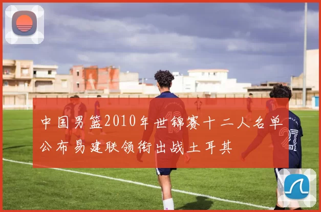 中国男篮2010年世锦赛十二人名单公布易建联领衔出战土耳其