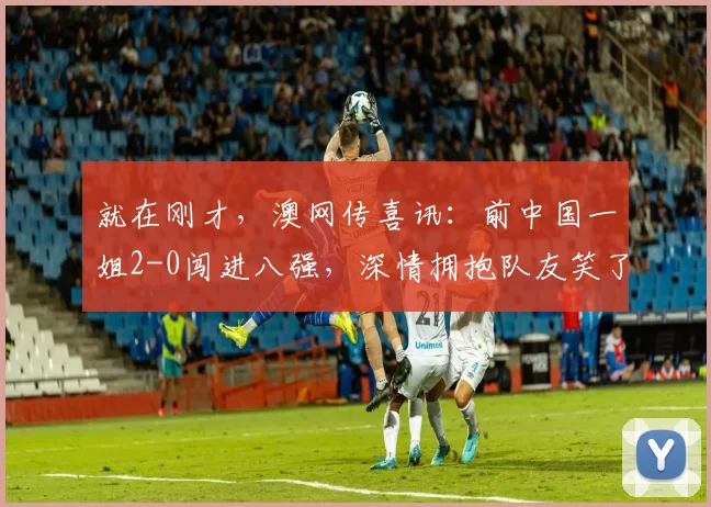 就在刚才，澳网传喜讯：前中国一姐2-0闯进八强，深情拥抱队友笑了