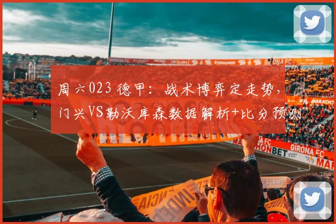 周六023 德甲：战术博弈定走势，门兴VS勒沃库森数据解析+比分预测_核心_欧冠