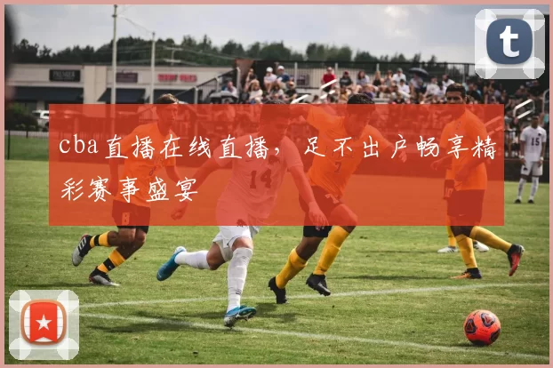 cba直播在线直播，足不出户畅享精彩赛事盛宴