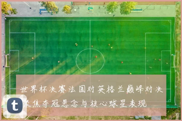 世界杯决赛法国对英格兰巅峰对决 聚焦夺冠悬念与核心球星表现