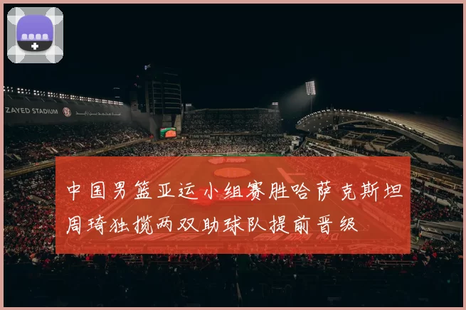 中国男篮亚运小组赛胜哈萨克斯坦周琦独揽两双助球队提前晋级