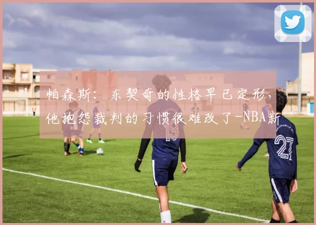 帕森斯：东契奇的性格早已定形，他抱怨裁判的习惯很难改了-NBA新闻