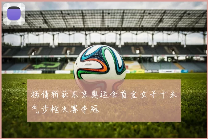 杨倩斩获东京奥运会首金女子十米气步枪决赛夺冠