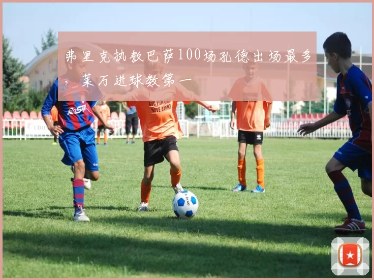 弗里克执教巴萨100场孔德出场最多，莱万进球数第一