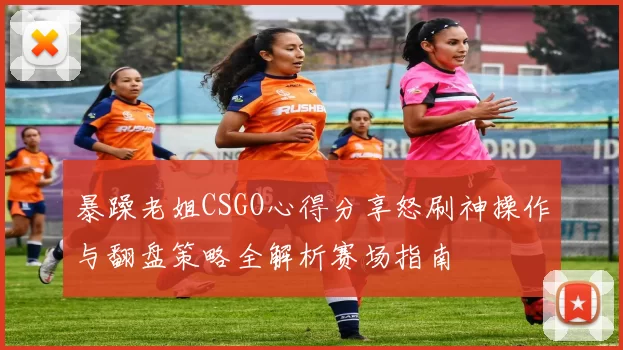 暴躁老姐CSGO心得分享怒刷神操作与翻盘策略全解析赛场指南