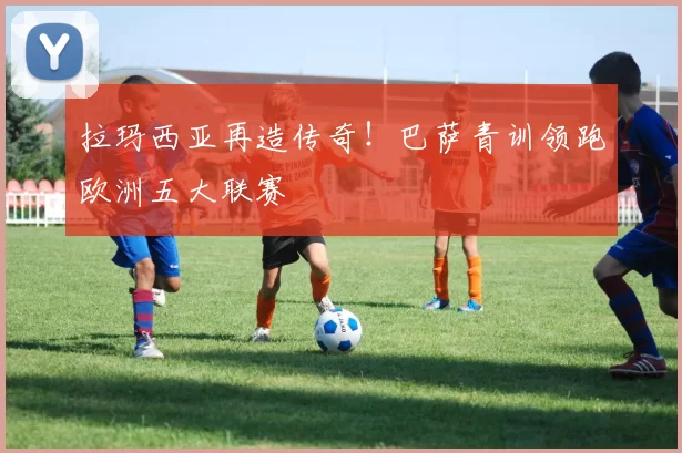 拉玛西亚再造传奇！巴萨青训领跑欧洲五大联赛