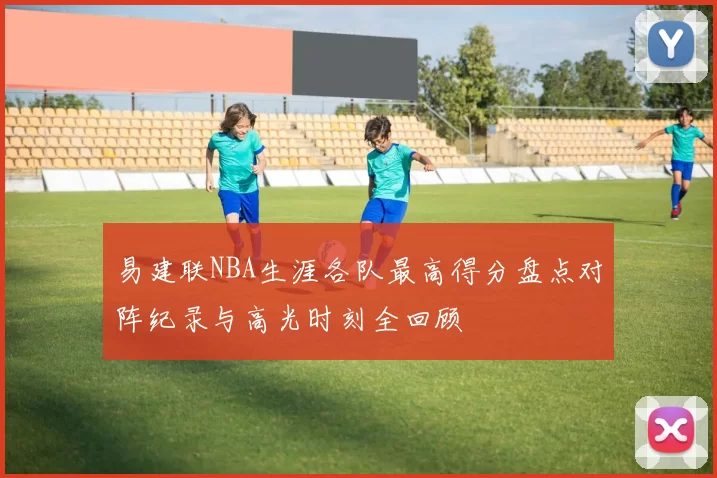 易建联NBA生涯各队最高得分盘点对阵纪录与高光时刻全回顾