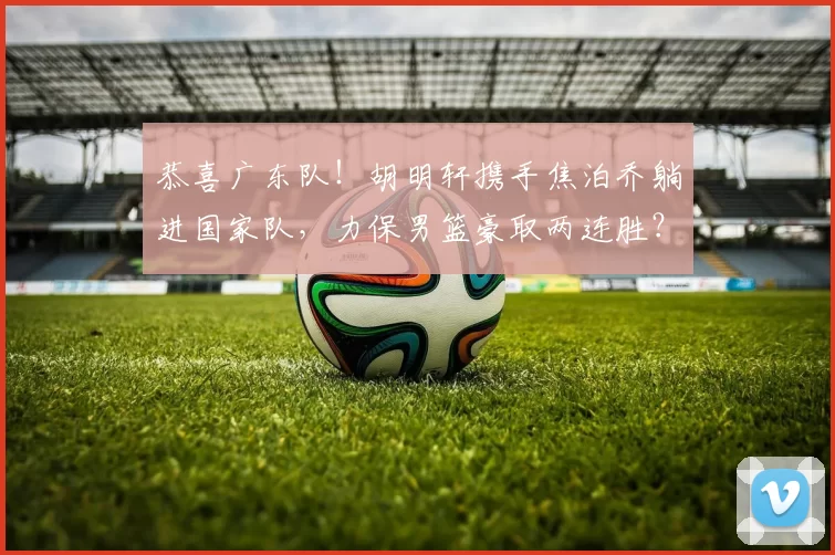 恭喜广东队！胡明轩携手焦泊乔躺进国家队，力保男篮豪取两连胜？