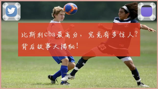 比斯利cba最高分,究竟有多惊人?背后故事大揭秘!