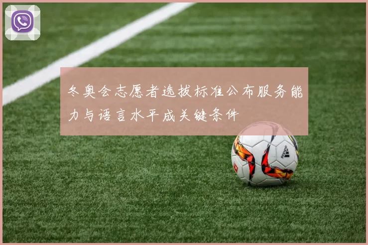 冬奥会志愿者选拔标准公布服务能力与语言水平成关键条件