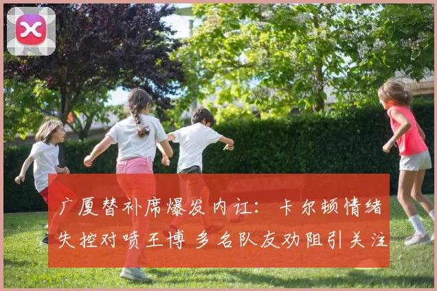 广厦替补席爆发内讧：卡尔顿情绪失控对喷王博 多名队友劝阻引关注