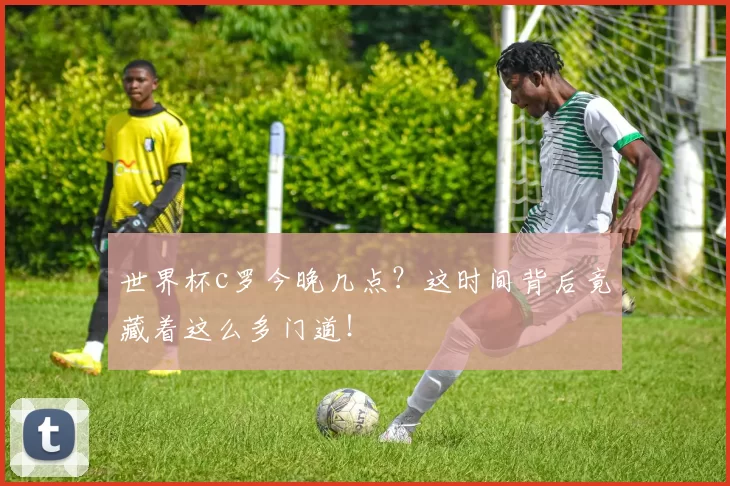 世界杯c罗今晚几点？这时间背后竟藏着这么多门道！