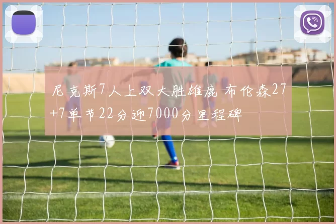 尼克斯7人上双大胜雄鹿 布伦森27+7单节22分迎7000分里程碑