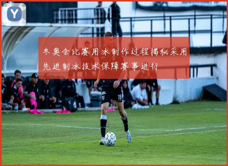 冬奥会比赛用冰制作过程揭秘采用先进制冰技术保障赛事进行