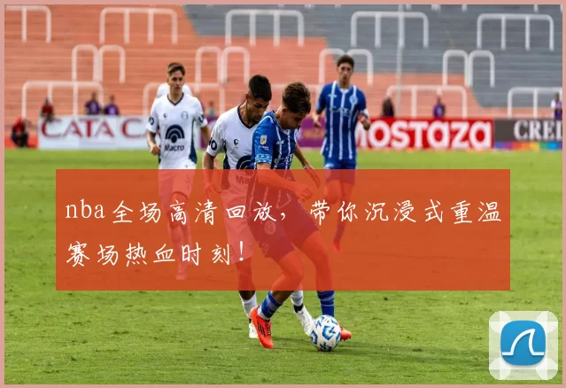 nba全场高清回放，带你沉浸式重温赛场热血时刻！