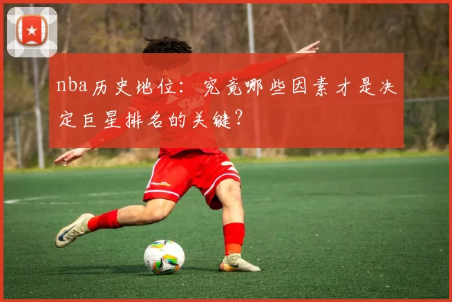 nba历史地位：究竟哪些因素才是决定巨星排名的关键？