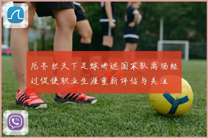 厄齐尔天下足球讲述国家队离场经过促使职业生涯重新评估与关注