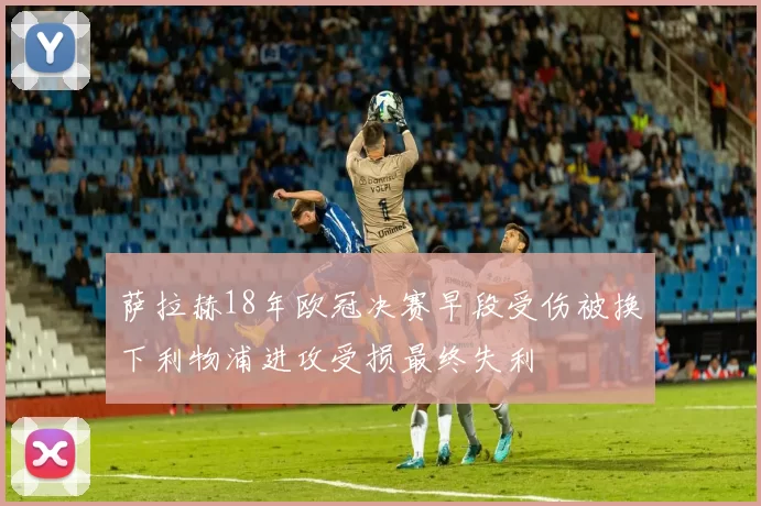 萨拉赫18年欧冠决赛早段受伤被换下利物浦进攻受损最终失利