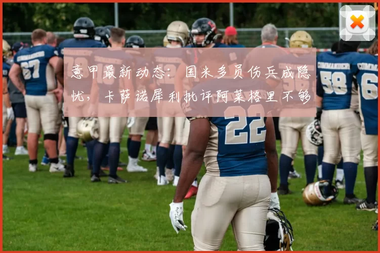 意甲最新动态：国米多员伤兵成隐忧，卡萨诺犀利批评阿莱格里不够专业_米兰_罗马_尤文图斯