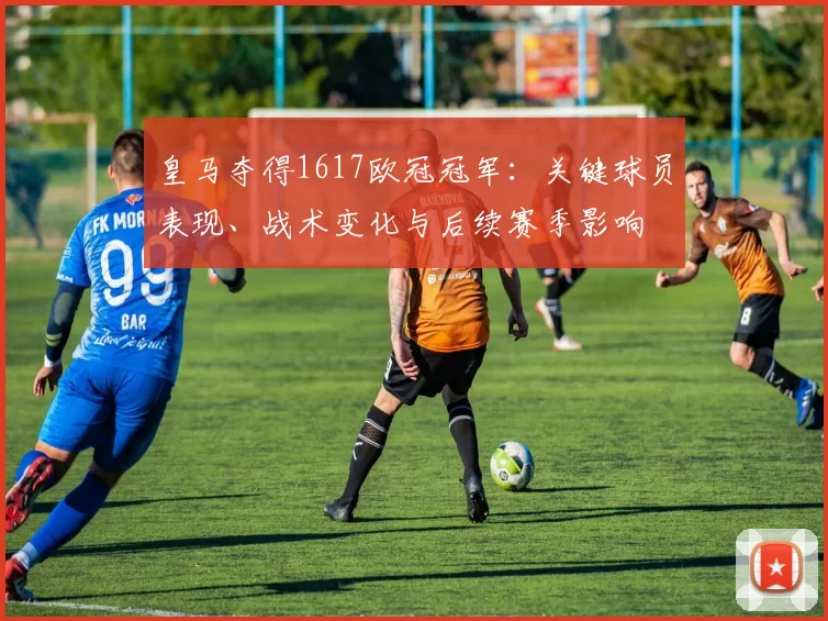 皇马夺得1617欧冠冠军：关键球员表现、战术变化与后续赛季影响