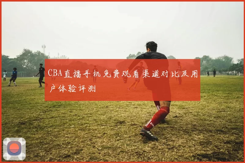 CBA直播手机免费观看渠道对比及用户体验评测